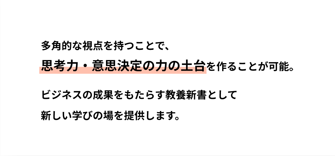 多角的な視点を持つことで、思考力・意思決定の力の土台を作ることが可能。ビジネスの成果をもたらす教養新書として新しい学びの場を提供します。